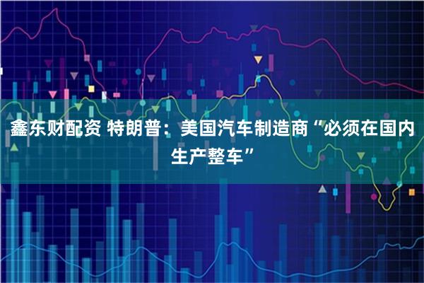 鑫东财配资 特朗普：美国汽车制造商“必须在国内生产整车”
