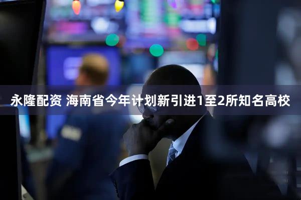 永隆配资 海南省今年计划新引进1至2所知名高校