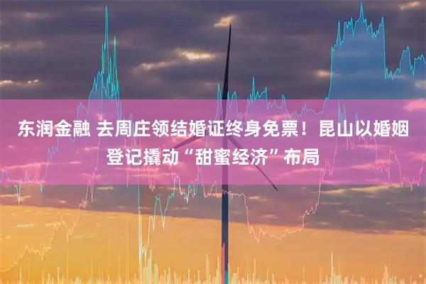 东润金融 去周庄领结婚证终身免票！昆山以婚姻登记撬动“甜蜜经济”布局
