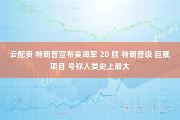 云配资 特朗普宣布美海军 20 艘 特朗普级 巨舰项目 号称人类史上最大