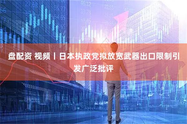盘配资 视频丨日本执政党拟放宽武器出口限制引发广泛批评