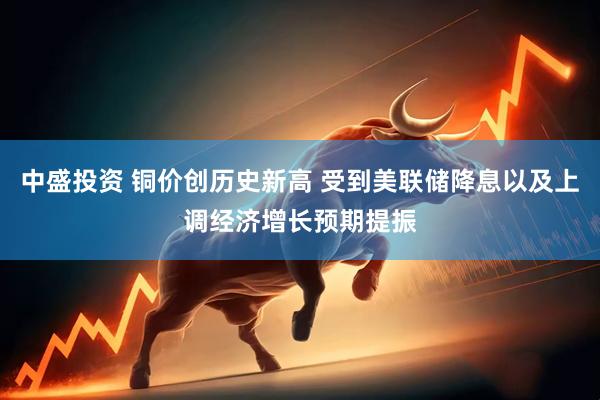 中盛投资 铜价创历史新高 受到美联储降息以及上调经济增长预期提振