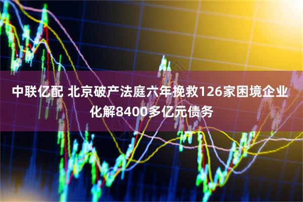 中联亿配 北京破产法庭六年挽救126家困境企业 化解8400多亿元债务
