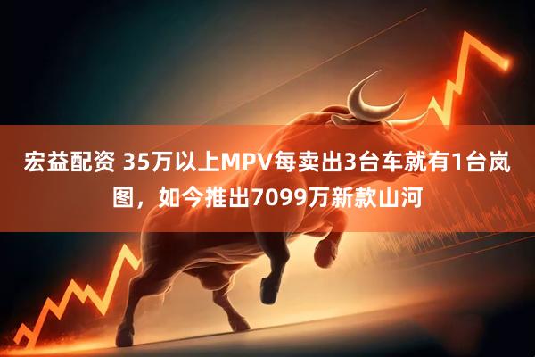 宏益配资 35万以上MPV每卖出3台车就有1台岚图，如今推出7099万新款山河