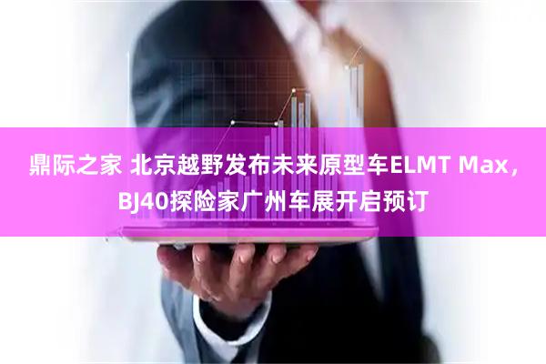 鼎际之家 北京越野发布未来原型车ELMT Max，BJ40探险家广州车展开启预订