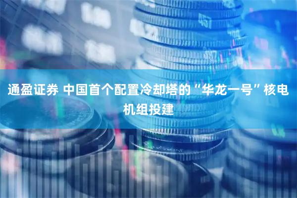 通盈证券 中国首个配置冷却塔的“华龙一号”核电机组投建