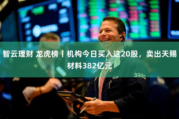 智云理财 龙虎榜丨机构今日买入这20股，卖出天赐材料382亿元