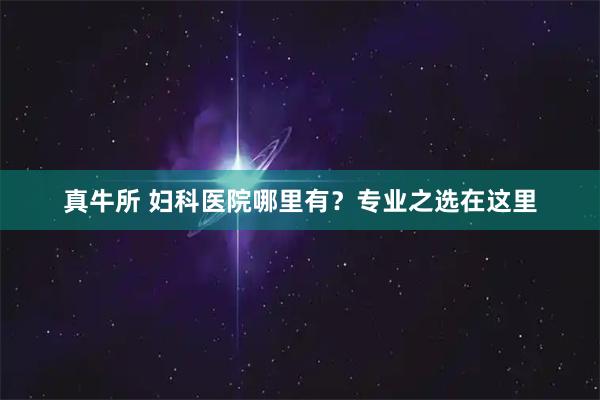 真牛所 妇科医院哪里有？专业之选在这里