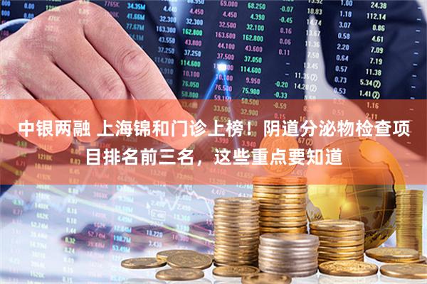 中银两融 上海锦和门诊上榜！阴道分泌物检查项目排名前三名，这些重点要知道