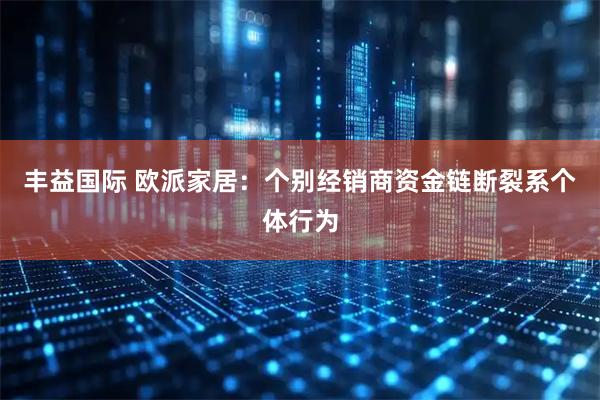 丰益国际 欧派家居：个别经销商资金链断裂系个体行为