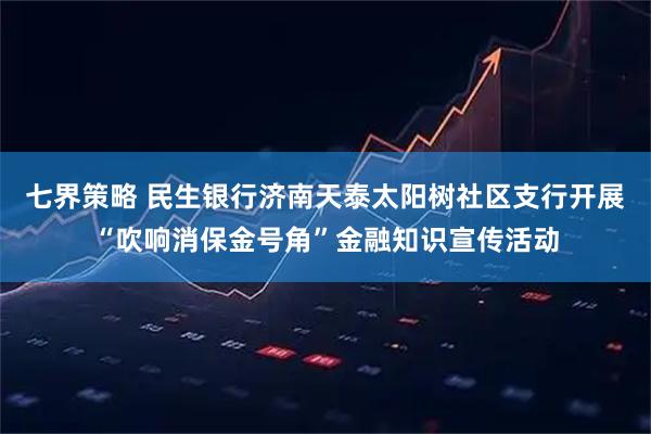 七界策略 民生银行济南天泰太阳树社区支行开展“吹响消保金号角”金融知识宣传活动